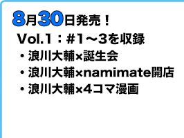 8月30日発売! Vol.1:#1~3を収録。「浪川大輔×誕生会」「浪川大輔×namimate開店」「浪川大輔×4コマ漫画」