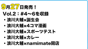 9月27日発売! Vol.2:#4~6を収録。「浪川大輔×4コマ漫画」「浪川大輔×スポーツテスト」「浪川大輔×カレー」「浪川大輔×namimate開店」
