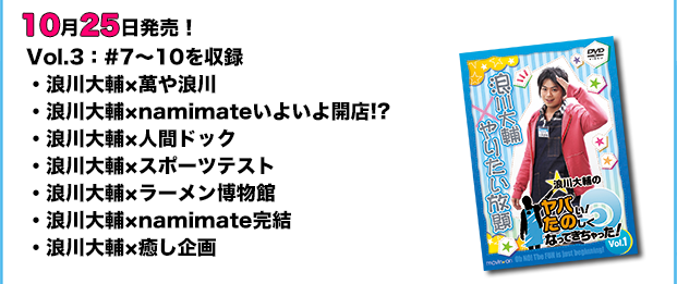 10月25日発売! Vol.3:#7~10を収録。「浪川大輔×萬や浪川」「浪川大輔×namimateいよいよ開店!?」「浪川大輔×人間ドック」「浪川大輔×スポーツテスト」「浪川大輔×ラーメン博物館」「浪川大輔×namimate完結」「浪川大輔×癒し企画」